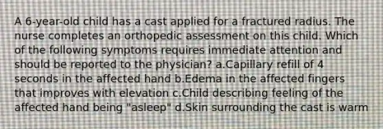 A 6-year-old child has a cast applied for a fractured radius. The nurse completes an orthopedic assessment on this child. Which of the following symptoms requires immediate attention and should be reported to the physician? a.Capillary refill of 4 seconds in the affected hand b.Edema in the affected fingers that improves with elevation c.Child describing feeling of the affected hand being "asleep" d.Skin surrounding the cast is warm