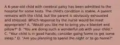 A 6-year-old child with cerebral palsy has been admitted to the hospital for some tests. The child's condition is stable. A parent remains with the child, but the parent is obviously exhausted and stressed. Which response by the nurse would be most appropriate? A. "Would you like me to bring you a blanket and pillow?" B. "You are doing such a wonderful job with your child." C. "Your child is in good hands; consider going home to get some sleep." D. "Are you planning to spend the night or to go home?"