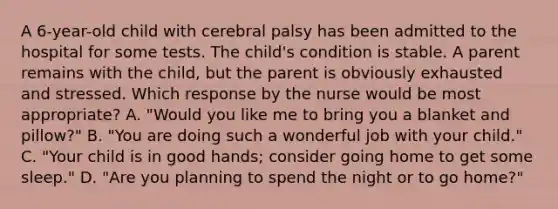 A 6-year-old child with cerebral palsy has been admitted to the hospital for some tests. The child's condition is stable. A parent remains with the child, but the parent is obviously exhausted and stressed. Which response by the nurse would be most appropriate? A. "Would you like me to bring you a blanket and pillow?" B. "You are doing such a wonderful job with your child." C. "Your child is in good hands; consider going home to get some sleep." D. "Are you planning to spend the night or to go home?"