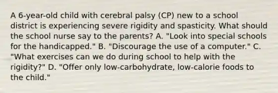 A​ 6-year-old child with cerebral palsy​ (CP) new to a school district is experiencing severe rigidity and spasticity. What should the school nurse say to the​ parents? ​A. "Look into special schools for the​ handicapped." ​B. "Discourage the use of a​ computer." ​C. "What exercises can we do during school to help with the​ rigidity?" ​D. "Offer only​ low-carbohydrate, low-calorie foods to the​ child."