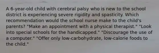 A​ 6-year-old child with cerebral palsy who is new to the school district is experiencing severe rigidity and spasticity. Which recommendation would the school nurse make to the child​'s ​parents? ​"Make an appointment with a physical​ therapist." ​"Look into special schools for the​ handicapped." ​"Discourage the use of a​ computer." ​"Offer only​ low-carbohydrate, low-calorie foods to the​ child."