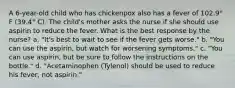 A 6-year-old child who has chickenpox also has a fever of 102.9° F (39.4° C). The child's mother asks the nurse if she should use aspirin to reduce the fever. What is the best response by the nurse? a. "It's best to wait to see if the fever gets worse." b. "You can use the aspirin, but watch for worsening symptoms." c. "You can use aspirin, but be sure to follow the instructions on the bottle." d. "Acetaminophen (Tylenol) should be used to reduce his fever, not aspirin."