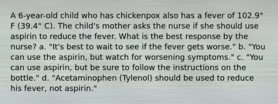 A 6-year-old child who has chickenpox also has a fever of 102.9° F (39.4° C). The child's mother asks the nurse if she should use aspirin to reduce the fever. What is the best response by the nurse? a. "It's best to wait to see if the fever gets worse." b. "You can use the aspirin, but watch for worsening symptoms." c. "You can use aspirin, but be sure to follow the instructions on the bottle." d. "Acetaminophen (Tylenol) should be used to reduce his fever, not aspirin."