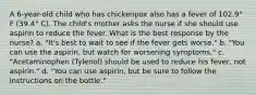 A 6-year-old child who has chickenpox also has a fever of 102.9° F (39.4° C). The child's mother asks the nurse if she should use aspirin to reduce the fever. What is the best response by the nurse? a. "It's best to wait to see if the fever gets worse." b. "You can use the aspirin, but watch for worsening symptoms." c. "Acetaminophen (Tylenol) should be used to reduce his fever, not aspirin." d. "You can use aspirin, but be sure to follow the instructions on the bottle."