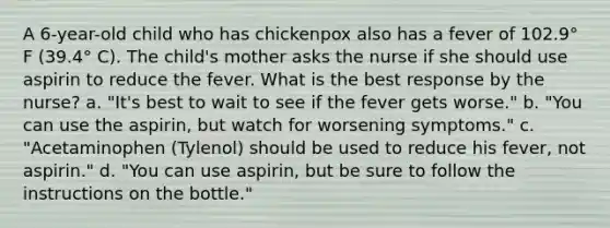 A 6-year-old child who has chickenpox also has a fever of 102.9° F (39.4° C). The child's mother asks the nurse if she should use aspirin to reduce the fever. What is the best response by the nurse? a. "It's best to wait to see if the fever gets worse." b. "You can use the aspirin, but watch for worsening symptoms." c. "Acetaminophen (Tylenol) should be used to reduce his fever, not aspirin." d. "You can use aspirin, but be sure to follow the instructions on the bottle."