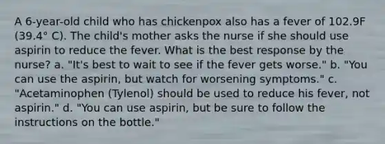 A 6-year-old child who has chickenpox also has a fever of 102.9F (39.4° C). The child's mother asks the nurse if she should use aspirin to reduce the fever. What is the best response by the nurse? a. "It's best to wait to see if the fever gets worse." b. "You can use the aspirin, but watch for worsening symptoms." c. "Acetaminophen (Tylenol) should be used to reduce his fever, not aspirin." d. "You can use aspirin, but be sure to follow the instructions on the bottle."