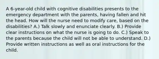 A 6-year-old child with cognitive disabilities presents to the emergency department with the parents, having fallen and hit the head. How will the nurse need to modify care, based on the disabilities? A.) Talk slowly and enunciate clearly. B.) Provide clear instructions on what the nurse is going to do. C.) Speak to the parents because the child will not be able to understand. D.) Provide written instructions as well as oral instructions for the child.