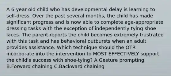 A 6-year-old child who has developmental delay is learning to self-dress. Over the past several months, the child has made significant progress and is now able to complete age-appropriate dressing tasks with the exception of independently tying shoe laces. The parent reports the child becomes extremely frustrated with this task and has behavioral outbursts when an adult provides assistance. Which technique should the OTR incorporate into the intervention to MOST EFFECTIVELY support the child's success with shoe-tying? A.Gesture prompting B.Forward chaining C.Backward chaining