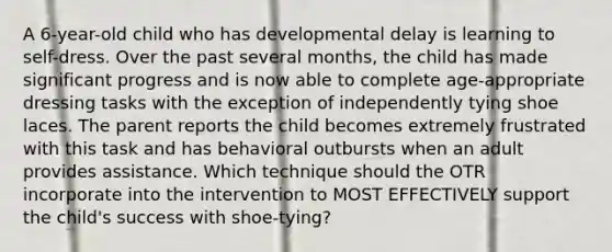 A 6-year-old child who has developmental delay is learning to self-dress. Over the past several months, the child has made significant progress and is now able to complete age-appropriate dressing tasks with the exception of independently tying shoe laces. The parent reports the child becomes extremely frustrated with this task and has behavioral outbursts when an adult provides assistance. Which technique should the OTR incorporate into the intervention to MOST EFFECTIVELY support the child's success with shoe-tying?