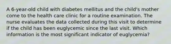 A 6-year-old child with diabetes mellitus and the child's mother come to the health care clinic for a routine examination. The nurse evaluates the data collected during this visit to determine if the child has been euglycemic since the last visit. Which information is the most significant indicator of euglycemia?