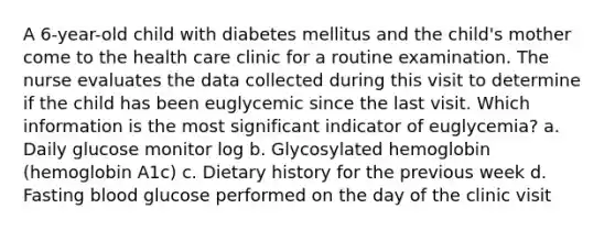 A 6-year-old child with diabetes mellitus and the child's mother come to the health care clinic for a routine examination. The nurse evaluates the data collected during this visit to determine if the child has been euglycemic since the last visit. Which information is the most significant indicator of euglycemia? a. Daily glucose monitor log b. Glycosylated hemoglobin (hemoglobin A1c) c. Dietary history for the previous week d. Fasting blood glucose performed on the day of the clinic visit