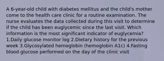 A 6-year-old child with diabetes mellitus and the child's mother come to the health care clinic for a routine examination. The nurse evaluates the data collected during this visit to determine if the child has been euglycemic since the last visit. Which information is the most significant indicator of euglycemia? 1.Daily glucose monitor log 2.Dietary history for the previous week 3.Glycosylated hemoglobin (hemoglobin A1c) 4.Fasting blood glucose performed on the day of the clinic visit