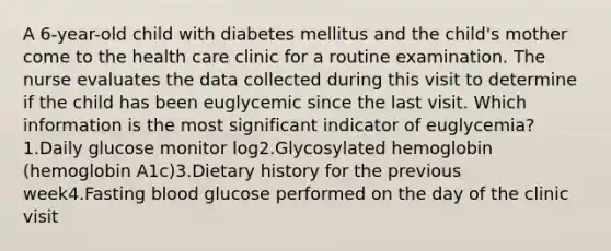 A 6-year-old child with diabetes mellitus and the child's mother come to the health care clinic for a routine examination. The nurse evaluates the data collected during this visit to determine if the child has been euglycemic since the last visit. Which information is the most significant indicator of euglycemia?1.Daily glucose monitor log2.Glycosylated hemoglobin (hemoglobin A1c)3.Dietary history for the previous week4.Fasting blood glucose performed on the day of the clinic visit