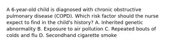 A​ 6-year-old child is diagnosed with chronic obstructive pulmonary disease​ (COPD). Which risk factor should the nurse expect to find in the​ child's history? A. Inherited genetic abnormality B. Exposure to air pollution C. Repeated bouts of colds and flu D. Secondhand cigarette smoke