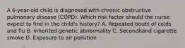 A 6-year-old child is diagnosed with chronic obstructive pulmonary disease (COPD). Which risk factor should the nurse expect to find in the child's history? A. Repeated bouts of colds and flu B. Inherited genetic abnormality C. Secondhand cigarette smoke D. Exposure to air pollution