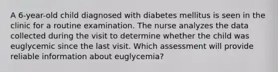 A 6-year-old child diagnosed with diabetes mellitus is seen in the clinic for a routine examination. The nurse analyzes the data collected during the visit to determine whether the child was euglycemic since the last visit. Which assessment will provide reliable information about euglycemia?