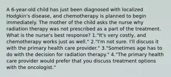 A 6-year-old child has just been diagnosed with localized Hodgkin's disease, and chemotherapy is planned to begin immediately. The mother of the child asks the nurse why radiation therapy was not prescribed as a part of the treatment. What is the nurse's best response? 1."It's very costly, and chemotherapy works just as well." 2."I'm not sure. I'll discuss it with the primary health care provider." 3."Sometimes age has to do with the decision for radiation therapy." 4."The primary health care provider would prefer that you discuss treatment options with the oncologist."