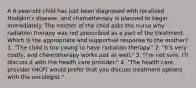 A 6-year-old child has just been diagnosed with localized Hodgkin's disease, and chemotherapy is planned to begin immediately. The mother of the child asks the nurse why radiation therapy was not prescribed as a part of the treatment. Which is the appropriate and supportive response to the mother? 1. "The child is too young to have radiation therapy." 2. "It's very costly, and chemotherapy works just as well." 3. "I'm not sure. I'll discuss it with the health care provider." 4. "The health care provider (HCP) would prefer that you discuss treatment options with the oncologist."