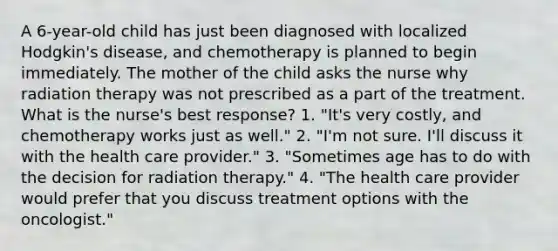 A 6-year-old child has just been diagnosed with localized Hodgkin's disease, and chemotherapy is planned to begin immediately. The mother of the child asks the nurse why radiation therapy was not prescribed as a part of the treatment. What is the nurse's best response? 1. "It's very costly, and chemotherapy works just as well." 2. "I'm not sure. I'll discuss it with the health care provider." 3. "Sometimes age has to do with the decision for radiation therapy." 4. "The health care provider would prefer that you discuss treatment options with the oncologist."