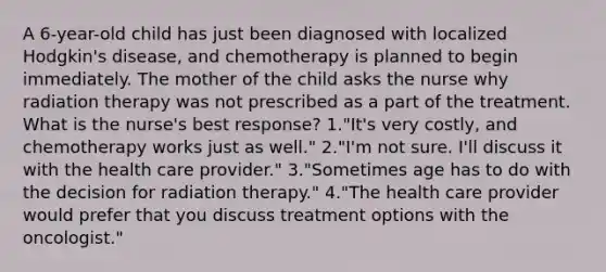 A 6-year-old child has just been diagnosed with localized Hodgkin's disease, and chemotherapy is planned to begin immediately. The mother of the child asks the nurse why radiation therapy was not prescribed as a part of the treatment. What is the nurse's best response? 1."It's very costly, and chemotherapy works just as well." 2."I'm not sure. I'll discuss it with the health care provider." 3."Sometimes age has to do with the decision for radiation therapy." 4."The health care provider would prefer that you discuss treatment options with the oncologist."