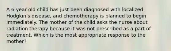 A 6-year-old child has just been diagnosed with localized Hodgkin's disease, and chemotherapy is planned to begin immediately. The mother of the child asks the nurse about radiation therapy because it was not prescribed as a part of treatment. Which is the most appropriate response to the mother?