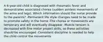 A 6-year-old child is diagnosed with rheumatic fever and demonstrates associated chorea (sudden aimless movements of the arms and legs). Which information should the nurse provide to the parents? -Permanent life style changes need to be made to promote safety in the home -The chorea or movements are temporary and will eventually disappear -Muscle tension is decreased with fine motor project skills, so these activities should be encouraged -Consistent discipline is needed to help the child control the movements