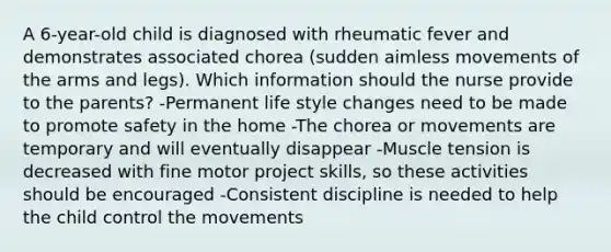 A 6-year-old child is diagnosed with rheumatic fever and demonstrates associated chorea (sudden aimless movements of the arms and legs). Which information should the nurse provide to the parents? -Permanent life style changes need to be made to promote safety in the home -The chorea or movements are temporary and will eventually disappear -Muscle tension is decreased with fine motor project skills, so these activities should be encouraged -Consistent discipline is needed to help the child control the movements