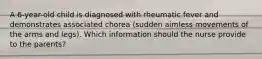 A 6-year-old child is diagnosed with rheumatic fever and demonstrates associated chorea (sudden aimless movements of the arms and legs). Which information should the nurse provide to the parents?