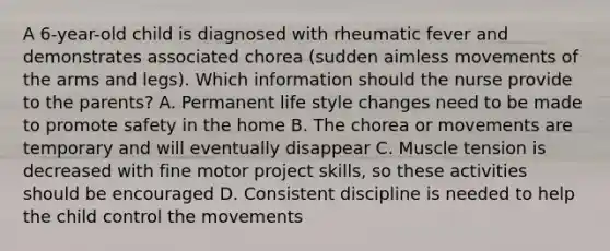 A 6-year-old child is diagnosed with rheumatic fever and demonstrates associated chorea (sudden aimless movements of the arms and legs). Which information should the nurse provide to the parents? A. Permanent life style changes need to be made to promote safety in the home B. The chorea or movements are temporary and will eventually disappear C. Muscle tension is decreased with fine motor project skills, so these activities should be encouraged D. Consistent discipline is needed to help the child control the movements