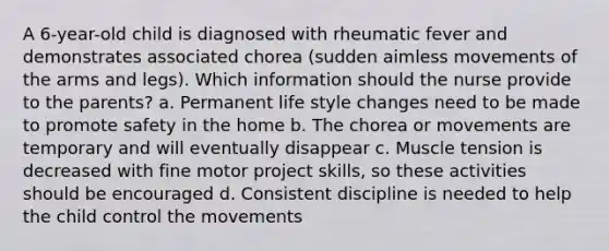 A 6-year-old child is diagnosed with rheumatic fever and demonstrates associated chorea (sudden aimless movements of the arms and legs). Which information should the nurse provide to the parents? a. Permanent life style changes need to be made to promote safety in the home b. The chorea or movements are temporary and will eventually disappear c. Muscle tension is decreased with fine motor project skills, so these activities should be encouraged d. Consistent discipline is needed to help the child control the movements