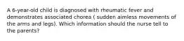 A 6-year-old child is diagnosed with rheumatic fever and demonstrates associated chorea ( sudden aimless movements of the arms and legs). Which information should the nurse tell to the parents?