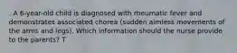 . A 6-year-old child is diagnosed with rheumatic fever and demonstrates associated chorea (sudden aimless movements of the arms and legs). Which information should the nurse provide to the parents? T