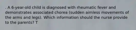 . A 6-year-old child is diagnosed with rheumatic fever and demonstrates associated chorea (sudden aimless movements of the arms and legs). Which information should the nurse provide to the parents? T