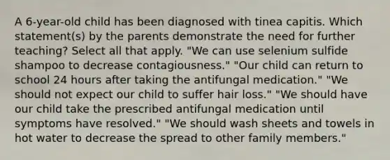 A 6-year-old child has been diagnosed with tinea capitis. Which statement(s) by the parents demonstrate the need for further teaching? Select all that apply. "We can use selenium sulfide shampoo to decrease contagiousness." "Our child can return to school 24 hours after taking the antifungal medication." "We should not expect our child to suffer hair loss." "We should have our child take the prescribed antifungal medication until symptoms have resolved." "We should wash sheets and towels in hot water to decrease the spread to other family members."