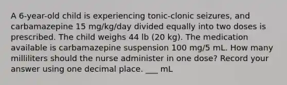 A 6-year-old child is experiencing tonic-clonic seizures, and carbamazepine 15 mg/kg/day divided equally into two doses is prescribed. The child weighs 44 lb (20 kg). The medication available is carbamazepine suspension 100 mg/5 mL. How many milliliters should the nurse administer in one dose? Record your answer using one decimal place. ___ mL