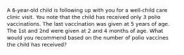 A 6-year-old child is following up with you for a well-child care clinic visit. You note that the child has received only 3 polio vaccinations. The last vaccination was given at 5 years of age. The 1st and 2nd were given at 2 and 4 months of age. What would you recommend based on the number of polio vaccines the child has received?