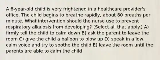 A​ 6-year-old child is very frightened in a healthcare​ provider's office. The child begins to breathe​ rapidly, about 80 breaths per minute. What intervention should the nurse use to prevent respiratory alkalosis from​ developing? (Select all that​ apply.) A) firmly tell the child to calm down B) ask the parent to leave the room C) give the child a balloon to blow up D) speak in a low, calm voice and try to soothe the child E) leave the room until the parents are able to calm the child