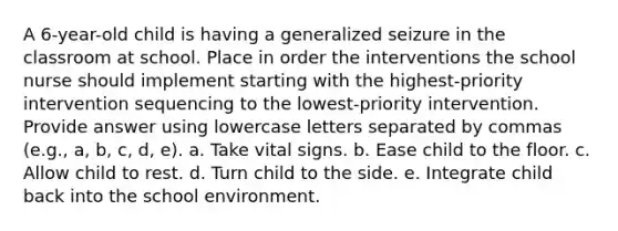 A 6-year-old child is having a generalized seizure in the classroom at school. Place in order the interventions the school nurse should implement starting with the highest-priority intervention sequencing to the lowest-priority intervention. Provide answer using lowercase letters separated by commas (e.g., a, b, c, d, e). a. Take vital signs. b. Ease child to the floor. c. Allow child to rest. d. Turn child to the side. e. Integrate child back into the school environment.