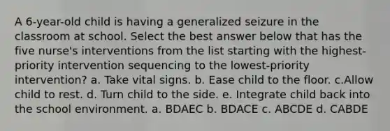 A 6-year-old child is having a generalized seizure in the classroom at school. Select the best answer below that has the five nurse's interventions from the list starting with the highest-priority intervention sequencing to the lowest-priority intervention? a. Take vital signs. b. Ease child to the floor. c.Allow child to rest. d. Turn child to the side. e. Integrate child back into the school environment. a. BDAEC b. BDACE c. ABCDE d. CABDE