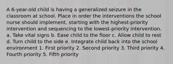 A 6-year-old child is having a generalized seizure in the classroom at school. Place in order the interventions the school nurse should implement, starting with the highest-priority intervention and sequencing to the lowest-priority intervention. a. Take vital signs b. Ease child to the floor c. Allow child to rest d. Turn child to the side e. Integrate child back into the school environment 1. First priority 2. Second priority 3. Third priority 4. Fourth priority 5. Fifth priority