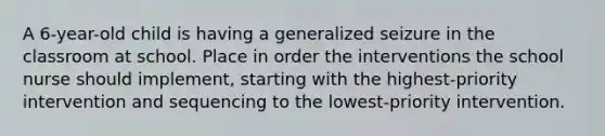 A 6-year-old child is having a generalized seizure in the classroom at school. Place in order the interventions the school nurse should implement, starting with the highest-priority intervention and sequencing to the lowest-priority intervention.