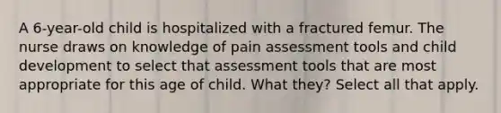 A 6-year-old child is hospitalized with a fractured femur. The nurse draws on knowledge of pain assessment tools and child development to select that assessment tools that are most appropriate for this age of child. What they? Select all that apply.