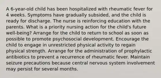 A 6-year-old child has been hospitalized with rheumatic fever for 4 weeks. Symptoms have gradually subsided, and the child is ready for discharge. The nurse is reinforcing education with the parents. What is a priority nursing action for the child's future well-being? Arrange for the child to return to school as soon as possible to promote psychosocial development. Encourage the child to engage in unrestricted physical activity to regain physical strength. Arrange for the administration of prophylactic antibiotics to prevent a recurrence of rheumatic fever. Maintain seizure precautions because central <a href='https://www.questionai.com/knowledge/kThdVqrsqy-nervous-system' class='anchor-knowledge'>nervous system</a> involvement may persist for several months.