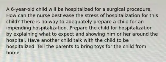 A 6-year-old child will be hospitalized for a surgical procedure. How can the nurse best ease the stress of hospitalization for this child? There is no way to adequately prepare a child for an impending hospitalization. Prepare the child for hospitalization by explaining what to expect and showing him or her around the hospital. Have another child talk with the child to be hospitalized. Tell the parents to bring toys for the child from home.