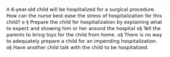 A 6-year-old child will be hospitalized for a surgical procedure. How can the nurse best ease the stress of hospitalization for this child? o § Prepare the child for hospitalization by explaining what to expect and showing him or her around the hospital o§ Tell the parents to bring toys for the child from home. o§ There is no way to adequately prepare a child for an impending hospitalization. o§ Have another child talk with the child to be hospitalized.