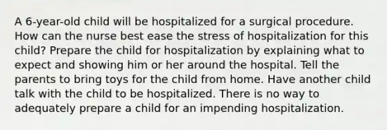 A 6-year-old child will be hospitalized for a surgical procedure. How can the nurse best ease the stress of hospitalization for this child? Prepare the child for hospitalization by explaining what to expect and showing him or her around the hospital. Tell the parents to bring toys for the child from home. Have another child talk with the child to be hospitalized. There is no way to adequately prepare a child for an impending hospitalization.