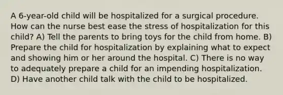 A 6-year-old child will be hospitalized for a surgical procedure. How can the nurse best ease the stress of hospitalization for this child? A) Tell the parents to bring toys for the child from home. B) Prepare the child for hospitalization by explaining what to expect and showing him or her around the hospital. C) There is no way to adequately prepare a child for an impending hospitalization. D) Have another child talk with the child to be hospitalized.