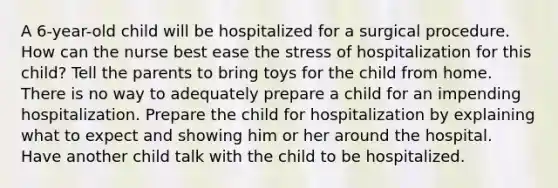 A 6-year-old child will be hospitalized for a surgical procedure. How can the nurse best ease the stress of hospitalization for this child? Tell the parents to bring toys for the child from home. There is no way to adequately prepare a child for an impending hospitalization. Prepare the child for hospitalization by explaining what to expect and showing him or her around the hospital. Have another child talk with the child to be hospitalized.