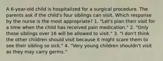 A 6-year-old child is hospitalized for a surgical procedure. The parents ask if the child's four siblings can visit. Which response by the nurse is the most appropriate? 1. "Let's plan their visit for a time when the child has received pain medication." 2. "Only those siblings over 16 will be allowed to visit." 3. "I don't think the other children should visit because it might scare them to see their sibling so sick." 4. "Very young children shouldn't visit as they may carry germs."