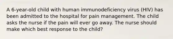 A 6-year-old child with human immunodeficiency virus (HIV) has been admitted to the hospital for pain management. The child asks the nurse if the pain will ever go away. The nurse should make which best response to the child?